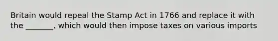 Britain would repeal the Stamp Act in 1766 and replace it with the _______, which would then impose taxes on various imports