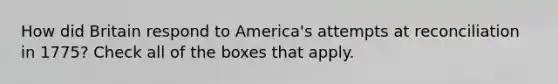 How did Britain respond to America's attempts at reconciliation in 1775? Check all of the boxes that apply.