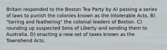 Britain responded to the Boston Tea Party by A) passing a series of laws to punish the colonies known as the Intolerable Acts. B) "tarring and feathering" the colonial leaders of Boston. C) rounding up suspected Sons of Liberty and sending them to Australia. D) enacting a new set of taxes known as the Townshend Acts.