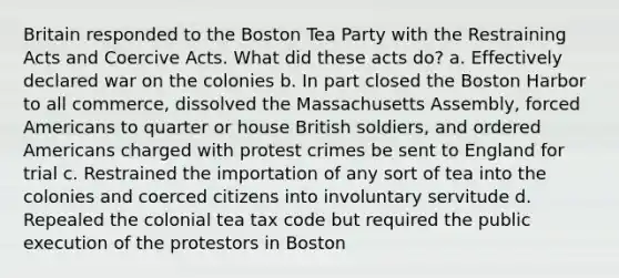 Britain responded to the Boston Tea Party with the Restraining Acts and Coercive Acts. What did these acts do? a. Effectively declared war on the colonies b. In part closed the Boston Harbor to all commerce, dissolved the Massachusetts Assembly, forced Americans to quarter or house British soldiers, and ordered Americans charged with protest crimes be sent to England for trial c. Restrained the importation of any sort of tea into the colonies and coerced citizens into involuntary servitude d. Repealed the colonial tea tax code but required the public execution of the protestors in Boston