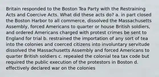 Britain responded to the Boston Tea Party with the Restraining Acts and Coercive Acts. What did these acts do? a. in part closed the Boston Harbor to all commerce, dissolved the Massachusetts Assembly, forced Americans to quarter or house British soldiers, and ordered Americans charged with protest crimes be sent to England for trial b. restrained the importation of any sort of tea into the colonies and coerced citizens into involuntary servitude dissolved the Massachusetts Assembly and forced Americans to quarter British soldiers c. repealed the colonial tea tax code but required the public execution of the protestors in Boston d. effectively declared war on the colonies