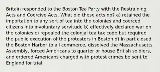 Britain responded to the Boston Tea Party with the Restraining Acts and Coercive Acts. What did these acts do? a) retained the importation to any sort of tea into the colonies and coerced citizens into involuntary servitude b) effectively declared war on the colonies c) repealed the colonial tea tax code but required the public execution of the protestors in Boston d) In part closed the Boston Harbor to all commerce, dissolved the Massachusetts Assembly, forced Americans to quarter or house British soldiers, and ordered Americans charged with protest crimes be sent to England for trial