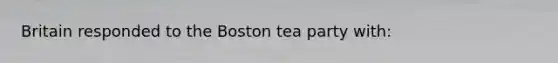 Britain responded to the Boston tea party with: