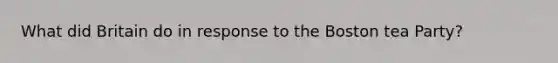 What did Britain do in response to the Boston tea Party?