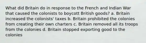 What did Britain do in response to the French and Indian War that caused the colonists to boycott British goods? a. Britain increased the colonists' taxes b. Britain prohibited the colonies from creating their own charters c. Britain removed all its troops from the colonies d. Britain stopped exporting good to the colonies