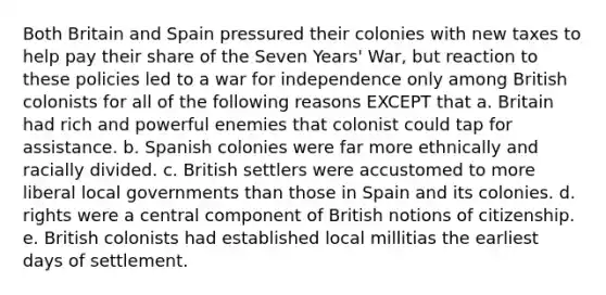 Both Britain and Spain pressured their colonies with new taxes to help pay their share of the Seven Years' War, but reaction to these policies led to a war for independence only among British colonists for all of the following reasons EXCEPT that a. Britain had rich and powerful enemies that colonist could tap for assistance. b. Spanish colonies were far more ethnically and racially divided. c. British settlers were accustomed to more liberal local governments than those in Spain and its colonies. d. rights were a central component of British notions of citizenship. e. British colonists had established local millitias the earliest days of settlement.