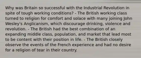 Why was Britain so successful with the Industrial Revolution in spite of tough working conditions? - The British working class turned to religion for comfort and solace with many joining John Wesley's Anglicanism, which discourage drinking, violence and revolution. - The British had the best combination of an expanding middle class, population, and market that lead most to be content with their position in life. - The British closely observe the events of the French experience and had no desire for a religion of tear in their country.