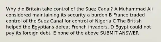 Why did Britain take control of the Suez Canal? A Muhammad Ali considered maintaining its security a burden B France traded control of the Suez Canal for control of Nigeria C The British helped the Egyptians defeat French invaders. D Egypt could not pay its foreign debt. E none of the above SUBMIT ANSWER