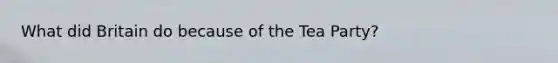What did Britain do because of the Tea Party?