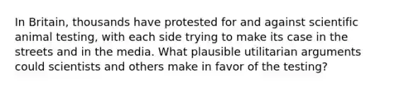 In Britain, thousands have protested for and against scientific animal testing, with each side trying to make its case in the streets and in the media. What plausible utilitarian arguments could scientists and others make in favor of the testing?