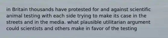 in Britain thousands have protested for and against scientific animal testing with each side trying to make its case in the streets and in the media. what plausible utilitarian argument could scientists and others make in favor of the testing