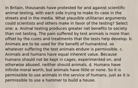 In Britain, thousands have protested for and against scientific animal testing, with each side trying to make its case in the streets and in the media. What plausible utilitarian arguments could scientists and others make in favor of the testing? Select one: a. Animal testing produces greater net benefits to society than not testing. The pain suffered by test animals is more than offset by the cures and treatments that the tests help develop. b. Animals are to be used for the benefit of humankind, so whatever suffering the test animals endure is permissible. c. Animals and humans have equal inherent value. Because humans should not be kept in cages, experimented on, and otherwise abused, neither should animals. d. Humans have infinite moral worth, but animals have little or none. So it is permissible to use animals in the service of humans, just as it is permissible to use a hammer to build a house.