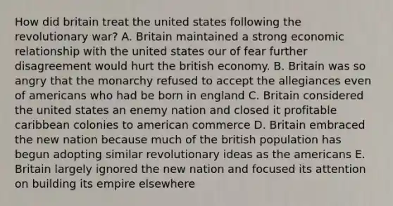 How did britain treat the united states following the revolutionary war? A. Britain maintained a strong economic relationship with the united states our of fear further disagreement would hurt the british economy. B. Britain was so angry that the monarchy refused to accept the allegiances even of americans who had be born in england C. Britain considered the united states an enemy nation and closed it profitable caribbean colonies to american commerce D. Britain embraced the new nation because much of the british population has begun adopting similar revolutionary ideas as the americans E. Britain largely ignored the new nation and focused its attention on building its empire elsewhere