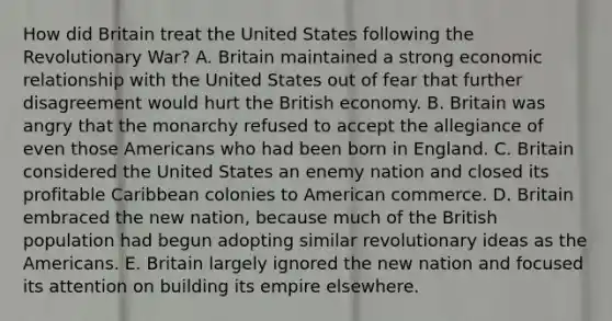 How did Britain treat the United States following the Revolutionary War? A. Britain maintained a strong economic relationship with the United States out of fear that further disagreement would hurt the British economy. B. Britain was angry that the monarchy refused to accept the allegiance of even those Americans who had been born in England. C. Britain considered the United States an enemy nation and closed its profitable Caribbean colonies to American commerce. D. Britain embraced the new nation, because much of the British population had begun adopting similar revolutionary ideas as the Americans. E. Britain largely ignored the new nation and focused its attention on building its empire elsewhere.