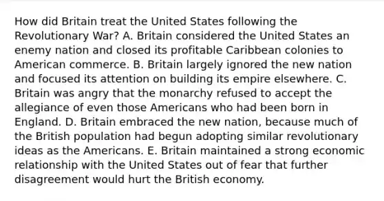 How did Britain treat the United States following the Revolutionary War? A. Britain considered the United States an enemy nation and closed its profitable Caribbean colonies to American commerce. B. Britain largely ignored the new nation and focused its attention on building its empire elsewhere. C. Britain was angry that the monarchy refused to accept the allegiance of even those Americans who had been born in England. D. Britain embraced the new nation, because much of the British population had begun adopting similar revolutionary ideas as the Americans. E. Britain maintained a strong economic relationship with the United States out of fear that further disagreement would hurt the British economy.