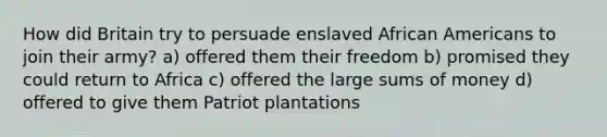 How did Britain try to persuade enslaved African Americans to join their army? a) offered them their freedom b) promised they could return to Africa c) offered the large sums of money d) offered to give them Patriot plantations