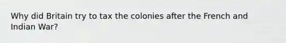 Why did Britain try to tax the colonies after the French and Indian War?