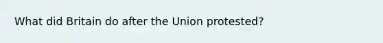 What did Britain do after the Union protested?