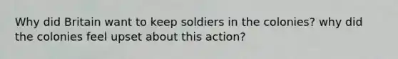 Why did Britain want to keep soldiers in the colonies? why did the colonies feel upset about this action?