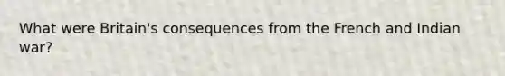 What were Britain's consequences from the French and Indian war?
