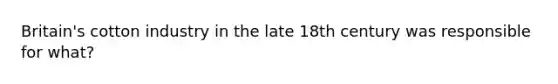 Britain's cotton industry in the late 18th century was responsible for what?