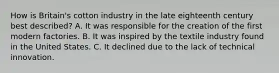 How is Britain's cotton industry in the late eighteenth century best described? A. It was responsible for the creation of the first modern factories. B. It was inspired by the textile industry found in the United States. C. It declined due to the lack of technical innovation.