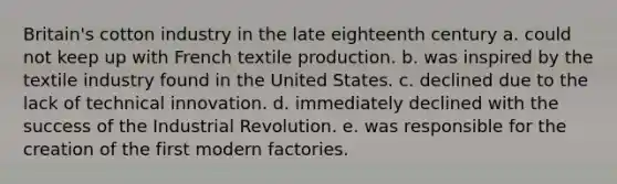 Britain's cotton industry in the late eighteenth century a. could not keep up with French textile production. b. was inspired by the textile industry found in the United States. c. declined due to the lack of technical innovation. d. immediately declined with the success of the Industrial Revolution. e. was responsible for the creation of the first modern factories.