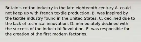 Britain's cotton industry in the late eighteenth century A. could not keep up with French textile production. B. was inspired by the textile industry found in the United States. C. declined due to the lack of technical innovation. D. immediately declined with the success of the Industrial Revolution. E. was responsible for the creation of the first modern factories.