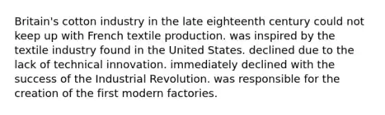 Britain's cotton industry in the late eighteenth century could not keep up with French textile production. was inspired by the textile industry found in the United States. declined due to the lack of technical innovation. immediately declined with the success of the Industrial Revolution. was responsible for the creation of the first modern factories.