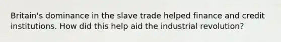 Britain's dominance in the slave trade helped finance and credit institutions. How did this help aid the industrial revolution?