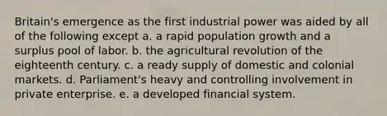 Britain's emergence as the first industrial power was aided by all of the following except a. a <a href='https://www.questionai.com/knowledge/kyoao35NmR-rapid-population-growth' class='anchor-knowledge'>rapid population growth</a> and a surplus pool of labor. b. the <a href='https://www.questionai.com/knowledge/kWmPOE2o7Y-agricultural-revolution' class='anchor-knowledge'>agricultural revolution</a> of the eighteenth century. c. a ready supply of domestic and colonial markets. d. Parliament's heavy and controlling involvement in private enterprise. e. a developed financial system.