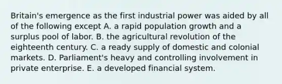 Britain's emergence as the first industrial power was aided by all of the following except A. a <a href='https://www.questionai.com/knowledge/kyoao35NmR-rapid-population-growth' class='anchor-knowledge'>rapid population growth</a> and a surplus pool of labor. B. the <a href='https://www.questionai.com/knowledge/kWmPOE2o7Y-agricultural-revolution' class='anchor-knowledge'>agricultural revolution</a> of the eighteenth century. C. a ready supply of domestic and colonial markets. D. Parliament's heavy and controlling involvement in private enterprise. E. a developed financial system.