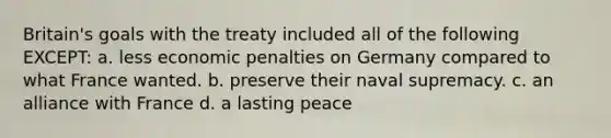 Britain's goals with the treaty included all of the following EXCEPT: a. less economic penalties on Germany compared to what France wanted. b. preserve their naval supremacy. c. an alliance with France d. a lasting peace