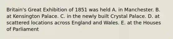 Britain's Great Exhibition of 1851 was held A. in Manchester. B. at Kensington Palace. C. in the newly built Crystal Palace. D. at scattered locations across England and Wales. E. at the Houses of Parliament