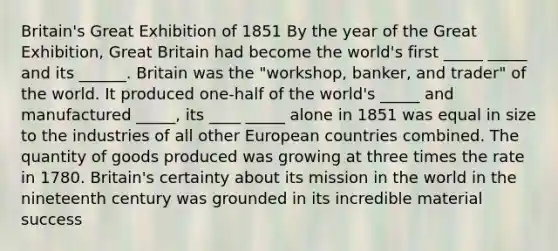 Britain's Great Exhibition of 1851 By the year of the Great Exhibition, Great Britain had become the world's first _____ _____ and its ______. Britain was the "workshop, banker, and trader" of the world. It produced one-half of the world's _____ and manufactured _____, its ____ _____ alone in 1851 was equal in size to the industries of all other European countries combined. The quantity of goods produced was growing at three times the rate in 1780. Britain's certainty about its mission in the world in the nineteenth century was grounded in its incredible material success