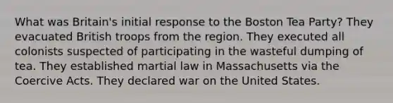 What was Britain's initial response to the Boston Tea Party? They evacuated British troops from the region. They executed all colonists suspected of participating in the wasteful dumping of tea. They established martial law in Massachusetts via the Coercive Acts. They declared war on the United States.