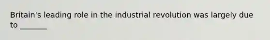 Britain's leading role in the industrial revolution was largely due to _______