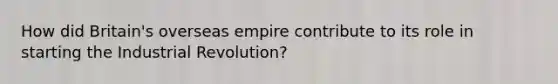 How did Britain's overseas empire contribute to its role in starting the Industrial Revolution?