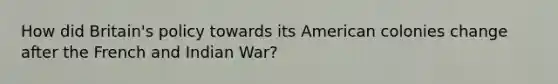 How did Britain's policy towards its American colonies change after the French and Indian War?