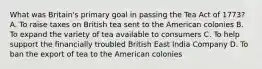 What was Britain's primary goal in passing the Tea Act of 1773? A. To raise taxes on British tea sent to the American colonies B. To expand the variety of tea available to consumers C. To help support the financially troubled British East India Company D. To ban the export of tea to the American colonies