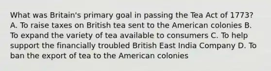 What was Britain's primary goal in passing the Tea Act of 1773? A. To raise taxes on British tea sent to the American colonies B. To expand the variety of tea available to consumers C. To help support the financially troubled British East India Company D. To ban the export of tea to the American colonies