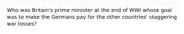 Who was Britain's prime minister at the end of WWI whose goal was to make the Germans pay for the other countries' staggering war losses?