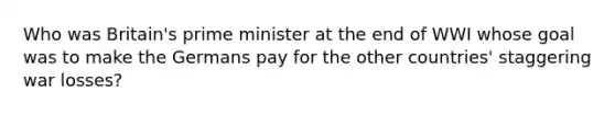 Who was Britain's prime minister at the end of WWI whose goal was to make the Germans pay for the other countries' staggering war losses?