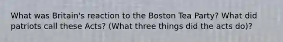 What was Britain's reaction to the Boston Tea Party? What did patriots call these Acts? (What three things did the acts do)?