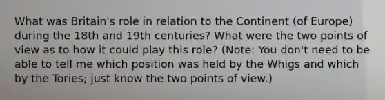 What was Britain's role in relation to the Continent (of Europe) during the 18th and 19th centuries? What were the two points of view as to how it could play this role? (Note: You don't need to be able to tell me which position was held by the Whigs and which by the Tories; just know the two points of view.)