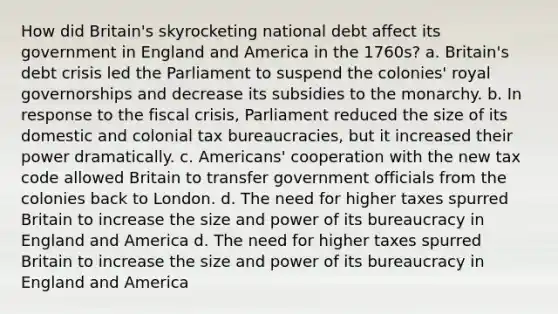 How did Britain's skyrocketing national debt affect its government in England and America in the 1760s? a. Britain's debt crisis led the Parliament to suspend the colonies' royal governorships and decrease its subsidies to the monarchy. b. In response to the fiscal crisis, Parliament reduced the size of its domestic and colonial tax bureaucracies, but it increased their power dramatically. c. Americans' cooperation with the new tax code allowed Britain to transfer government officials from the colonies back to London. d. The need for higher taxes spurred Britain to increase the size and power of its bureaucracy in England and America d. The need for higher taxes spurred Britain to increase the size and power of its bureaucracy in England and America