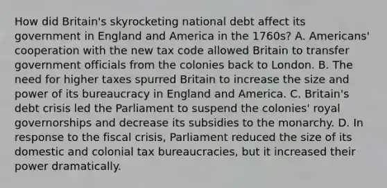 How did Britain's skyrocketing national debt affect its government in England and America in the 1760s? A. Americans' cooperation with the new tax code allowed Britain to transfer government officials from the colonies back to London. B. The need for higher taxes spurred Britain to increase the size and power of its bureaucracy in England and America. C. Britain's debt crisis led the Parliament to suspend the colonies' royal governorships and decrease its subsidies to the monarchy. D. In response to the fiscal crisis, Parliament reduced the size of its domestic and colonial tax bureaucracies, but it increased their power dramatically.