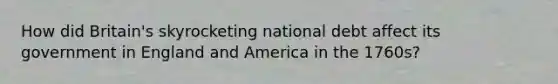 How did Britain's skyrocketing national debt affect its government in England and America in the 1760s?