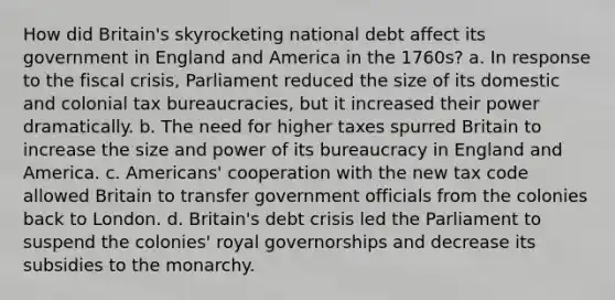 How did Britain's skyrocketing national debt affect its government in England and America in the 1760s? a. In response to the fiscal crisis, Parliament reduced the size of its domestic and colonial tax bureaucracies, but it increased their power dramatically. b. The need for higher taxes spurred Britain to increase the size and power of its bureaucracy in England and America. c. Americans' cooperation with the new tax code allowed Britain to transfer government officials from the colonies back to London. d. Britain's debt crisis led the Parliament to suspend the colonies' royal governorships and decrease its subsidies to the monarchy.