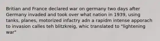 Britian and France declared war on germany two days after Germany invaded and took over what nation in 1939, using tanks, planes, motorized infactry adn a rapidm intense apporach to invasion calles teh blitzkreig, whic translated to "lightening war"